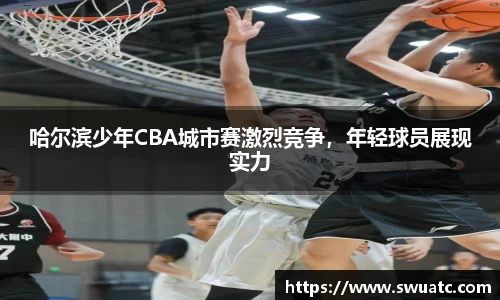 哈尔滨少年CBA城市赛激烈竞争，年轻球员展现实力
